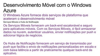 O Windows Azure fornece dois serviços de plataforma que
aceleram o desenvolvimento móvel
Os Serviços Móveis fornecem um back-end escalonável e seguro
para aplicativos móveis. Com os Serviços Móveis, é fácil armazenar
dados na nuvem, autenticar usuários, enviar notificações por push e
adicionar lógica de negócios.
Os Hubs de Notificação fornecem um serviço de transmissão por
push que facilita o envio de notificações personalizadas em escala e
com baixa latência a partir de praticamente qualquer back-end de
aplicativo.
 
