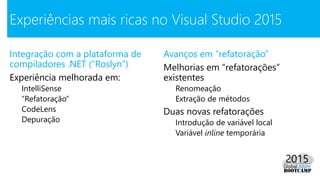 Integração com a plataforma de
compiladores .NET (“Roslyn”)
Experiência melhorada em:
IntelliSense
“Refatoração”
CodeLens
Depuração
Experiências mais ricas no Visual Studio 2015
Avanços em “refatoração”
Melhorias em “refatorações”
existentes
Renomeação
Extração de métodos
Duas novas refatorações
Introdução de variável local
Variável inline temporária
 