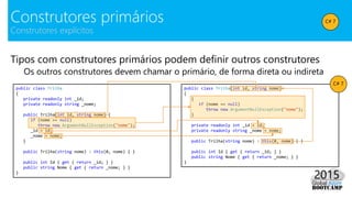 Tipos com construtores primários podem definir outros construtores
Os outros construtores devem chamar o primário, de forma direta ou indireta
Construtores primários
Construtores explícitos
public class Trilha
{
private readonly int _id;
private readonly string _nome;
public Trilha(int id, string nome) {
if (nome == null)
throw new ArgumentNullException("nome");
_id = id;
_nome = nome;
}
public Trilha(string nome) : this(0, nome) { }
public int Id { get { return _id; } }
public string Nome { get { return _nome; } }
}
public class Trilha(int id, string nome)
{
{
if (nome == null)
throw new ArgumentNullException("nome");
}
private readonly int _id = id;
private readonly string _nome = nome;
public Trilha(string nome) : this(0, nome) { }
public int Id { get { return _id; } }
public string Nome { get { return _nome; } }
}
C# 7
C# 7
 