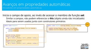 Inicia o campo de apoio, ao invés de acessar o membro de função set
Similar a campos, não podem referenciar o this (objeto ainda não inicializado)
Ideais para serem usados junto com construtores primários
Avanços em propriedades automáticas
Iniciadores em propriedades automáticas
public class Palestra
{
public Palestra(string titulo, DateTime inicio) {
_titulo = titulo;
_inicio = inicio;
}
private string _titulo;
public string Titulo {
get { return _titulo; } set { _titulo = value; }
}
private DateTime _inicio;
public DateTime Inicio {
get { return _inicio; } set { _inicio = value; }
}
}
public class Palestra(string titulo, DateTime inicio)
{
public string Titulo { get; set; } = titulo;
public DateTime Inicio { get; set; } = inicio;
}
C# 7
 