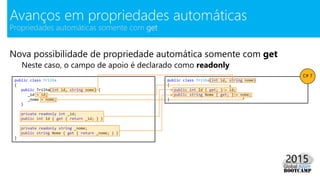 Nova possibilidade de propriedade automática somente com get
Neste caso, o campo de apoio é declarado como readonly
Avanços em propriedades automáticas
Propriedades automáticas somente com get
public class Trilha
{
public Trilha(int id, string nome) {
_id = id;
_nome = nome;
}
private readonly int _id;
public int Id { get { return _id; } }
private readonly string _nome;
public string Nome { get { return _nome; } }
}
public class Trilha(int id, string nome)
{
public int Id { get; } = id;
public string Nome { get; } = nome;
}
C# 7
 