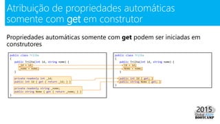Propriedades automáticas somente com get podem ser iniciadas em
construtores
Atribuição de propriedades automáticas
somente com get em construtor
public class Trilha
{
public Trilha(int id, string nome) {
_id = id;
_nome = nome;
}
private readonly int _id;
public int Id { get { return _id; } }
private readonly string _nome;
public string Nome { get { return _nome; } }
}
public class Trilha
{
public Trilha(int id, string nome) {
Id = id;
Nome = nome;
}
public int Id { get; }
public string Nome { get; }
}
 