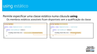 Permite especificar uma classe estática numa cláusula using
Os membros estáticos acessíveis ficam disponíveis sem a qualificação da classe
using estático
using System;
public class HomeController : Controller
{
public IActionResult Index()
{
ViewBag.NumeroNucleos = Environment.ProcessorCount;
...
}
}
using System.Environment;
public class HomeController : Controller
{
public IActionResult Index()
{
ViewBag.NumeroNucleos = ProcessorCount;
...
}
}
 