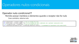 Operador nulo-condicional ?
Permite acessar membros e elementos quando o receptor não for nulo
Caso contrário, retorna nulo
Operadores nulos-condicionais
int? totalTrilhas = trilhas?.Length; // null se trilhas for null
int totalTrilhas = trilhas?.Length ?? 0; // 0 se trilhas for null (combinado com o operador coalescente nulo)
Trilha primeiraTrilha = trilhas?[0]; // null se trilhas for null
int? totalPalestrasPrimeiraTrilha = trilhas?[0].Palestras?.Count(); // encadeamento de operadores nulo-condicionais
 