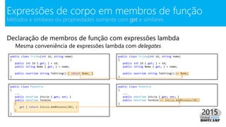 Declaração de membros de função com expressões lambda
Mesma conveniência de expressões lambda com delegates
Expressões de corpo em membros de função
Métodos e similares ou propriedades somente com get e similares
public class Trilha(int id, string nome)
{
public int Id { get; } = id;
public string Nome { get; } = nome;
public override string ToString() { return Nome; }
}
public class Trilha(int id, string nome)
{
public int Id { get; } = id;
public string Nome { get; } = nome;
public override string ToString() => Nome;
}
public class Palestra
{
...
public DateTime Inicio { get; set; }
public DateTime Termino
{
get { return Inicio.AddMinutes(50); }
}
}
public class Palestra
{
...
public DateTime Inicio { get; set; }
public DateTime Termino => Inicio.AddMinutes(50);
}
 