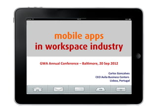 mobile apps
                                                                                                                                                                     in workspace industry
                                                                                                                                                                                            GWA	
  Annual	
  Conference	
  –	
  Bal<more,	
  20	
  Sep	
  2012	
  

	
  	
  	
  	
  	
  	
  	
  	
  	
  	
  	
  	
  	
  	
  	
  	
  	
  	
  	
  	
  	
  	
  	
  	
  	
  	
  	
  	
  	
  	
  	
  	
  	
  	
  	
  	
  	
  	
  	
  	
  	
  	
  	
  	
  	
  	
  	
  	
  	
  	
  	
  	
  	
  	
  	
  	
  	
  	
  	
  	
  	
  	
  	
  	
  	
  	
  	
  	
  	
  	
      	
                          	
          	
              	
                	
               	
  	
  	
  	
  	
  	
  	
  	
  	
  	
  	
  	
  Carlos	
  Goncalves	
  
                      	
   	
  	
                                	
   	
   	
  	
                                 	
   	
   	
  	
                                  	
   	
   	
  	
                                 	
   	
   	
  	
                                  	
   	
   	
  	
            	
   	
   	
  	
            	
   	
   	
  	
            	
   	
   	
  	
  	
  	
  	
  	
  CEO	
  Avila	
  Business	
  Centers	
  	
  
                                                                                                                                                                                                                                                                                                                                                                                                   	
  	
  	
  	
  	
  	
  	
  	
  	
  	
  	
  	
  	
  Lisboa,	
  Portugal	
  
 