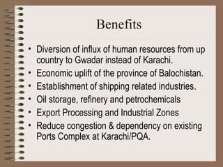 Benefits Diversion of influx of human resources from up country to Gwadar instead of Karachi . Economic uplift of the province of Balochistan.   Establishment of shipping related industries . Oil storage, refinery and petrochemicals   Export Processing and Industrial Zones   Reduce congestion & dependency on existing Ports Complex at Karachi/PQA. 