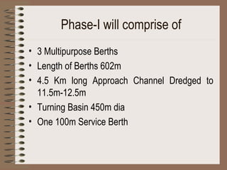 Phase-I will comprise of 3 Multipurpose Berths Length of Berths 602m 4.5 Km long Approach Channel Dredged to 11.5m-12.5m Turning Basin 450m dia One 100m Service Berth   