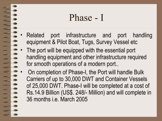 Phase - I Related port infrastructure and port handling equipment & Pilot Boat, Tugs, Survey Vessel etc The port will be equipped with the essential port handling equipment and other infrastructure required for smooth operations of a modern port.. On completion of Phase-I, the Port will handle Bulk Carriers of up to 30,000 DWT and Container Vessels of 25,000 DWT. Phase-I will be completed at a cost of Rs.14.9 Billion (US$. 248/- Million) and will complete in 36 months i.e. March 2005   