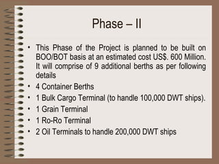 Phase – II This Phase of the Project is planned to be built on BOO/BOT basis at an estimated cost US$. 600 Million. It will comprise of 9 additional berths as per following details 4 Container Berths 1 Bulk Cargo Terminal (to handle 100,000 DWT ships). 1 Grain Terminal 1 Ro-Ro Terminal 2 Oil Terminals to handle 200,000 DWT ships 