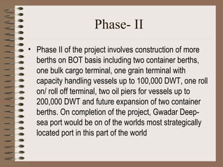 Phase- II Phase II of the project involves construction of more berths on BOT basis including two container berths, one bulk cargo terminal, one grain terminal with capacity handling vessels up to 100,000 DWT, one roll on/ roll off terminal, two oil piers for vessels up to 200,000 DWT and future expansion of two container berths. On completion of the project, Gwadar Deep-sea port would be on of the worlds most strategically located port in this part of the world   