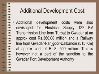 Additional Development Cost: Additional development costs were also envisaged for Electrical Supply 132 KV Transmission Line from Turbat to Gwadar at an approx cost Rs.360.00 million and a Railway line from Gwadar-Panjgoor-Dalbandin (515 Km) at approx cost of Rs.8, 500 million. This is however not a part of the sanction to the Gwadar Port Development Authority 