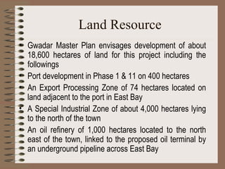 Land Resource Gwadar Master Plan envisages development of about 18,600 hectares of land for this project including the followings Port development in Phase 1 & 11 on 400 hectares An Export Processing Zone of 74 hectares located on land adjacent to the port in East Bay A Special Industrial Zone of about 4,000 hectares lying to the north of the town An oil refinery of 1,000 hectares located to the north east of the town, linked to the proposed oil terminal by an underground pipeline across East Bay 