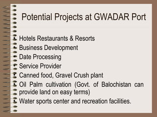 Potential Projects at GWADAR Port Hotels Restaurants & Resorts Business Development Date Processing Service Provider Canned food, Gravel Crush plant Oil Palm cultivation (Govt. of Balochistan can provide land on easy terms) Water sports center and recreation facilities. 