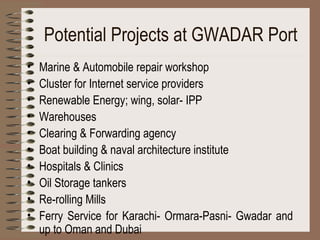 Potential Projects at GWADAR Port Marine & Automobile repair workshop  Cluster for Internet service providers Renewable Energy; wing, solar- IPP Warehouses Clearing & Forwarding agency Boat building & naval architecture institute Hospitals & Clinics Oil Storage tankers Re-rolling Mills Ferry Service for Karachi­ Ormara-Pasni- Gwadar and up to Oman and Dubai 