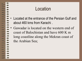 Location   Located at the entrance of the Persian Gulf and about 460 kms from Karachi  . Gawadar is located on the western end of coast of Balochistan and have 600 K m long coastline along the Mekran coast of the Arabian Sea;  