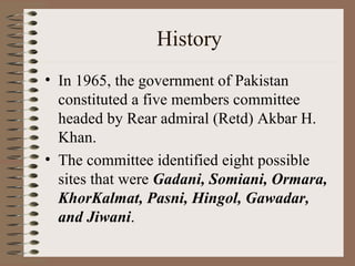History In 1965, the government of Pakistan constituted a five members committee headed by Rear admiral (Retd) Akbar H. Khan . The committee identified eight possible sites that were  Gadani, Somiani, Ormara, KhorKalmat, Pasni, Hingol, Gawadar, and Jiwani .   
