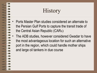 History Ports Master Plan studies considered an alternate to the Persian Gulf Ports to capture the transit trade of the Central Asian Republic (CAR s) The ADB studies, however considered Gwadar to have the most advantageous location for such an alternative port in the region, which could handle mother ships and large oil tankers in due course   