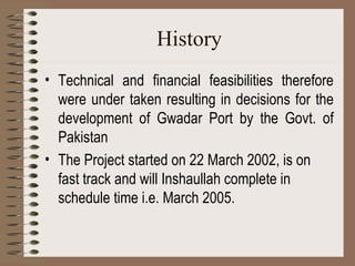 History Technical and financial feasibilities therefore were under taken resulting in decisions for the development of Gwadar Port by the Govt. of Pakistan The Project started on 22 March 2002, is on fast track and will Inshaullah complete in schedule time i.e. March 2005.  
