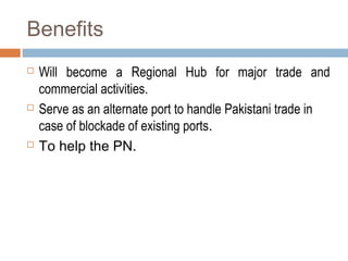 Benefits
 Will become a Regional Hub for major trade and
commercial activities.
 Serve as an alternate port to handle Pakistani trade in
case of blockade of existing ports.
 To help the PN.
 