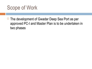 Scope of Work
 The development of Gwadar Deep Sea Port as per
approved PC-I and Master Plan is to be undertaken in
two phases
 