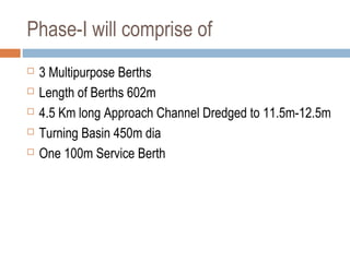 Phase-I will comprise of
 3 Multipurpose Berths
 Length of Berths 602m
 4.5 Km long Approach Channel Dredged to 11.5m-12.5m
 Turning Basin 450m dia
 One 100m Service Berth
 