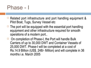 Phase - I
 Related port infrastructure and port handling equipment &
Pilot Boat, Tugs, Survey Vessel etc
 The port will be equipped with the essential port handling
equipment and other infrastructure required for smooth
operations of a modern port..
 On completion of Phase-I, the Port will handle Bulk
Carriers of up to 30,000 DWT and Container Vessels of
25,000 DWT. Phase-I will be completed at a cost of
Rs.14.9 Billion (US$. 248/- Million) and will complete in 36
months i.e. March 2005
 
