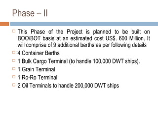 Phase – II
 This Phase of the Project is planned to be built on
BOO/BOT basis at an estimated cost US$. 600 Million. It
will comprise of 9 additional berths as per following details
 4 Container Berths
 1 Bulk Cargo Terminal (to handle 100,000 DWT ships).
 1 Grain Terminal
 1 Ro-Ro Terminal
 2 Oil Terminals to handle 200,000 DWT ships
 