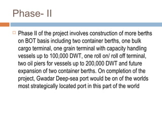 Phase- II
 Phase II of the project involves construction of more berths
on BOT basis including two container berths, one bulk
cargo terminal, one grain terminal with capacity handling
vessels up to 100,000 DWT, one roll on/ roll off terminal,
two oil piers for vessels up to 200,000 DWT and future
expansion of two container berths. On completion of the
project, Gwadar Deep-sea port would be on of the worlds
most strategically located port in this part of the world
 
