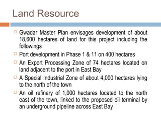 Land Resource
 Gwadar Master Plan envisages development of about
18,600 hectares of land for this project including the
followings
 Port development in Phase 1 & 11 on 400 hectares
 An Export Processing Zone of 74 hectares located on
land adjacent to the port in East Bay
 A Special Industrial Zone of about 4,000 hectares lying
to the north of the town
 An oil refinery of 1,000 hectares located to the north
east of the town, linked to the proposed oil terminal by
an underground pipeline across East Bay
 