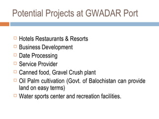 Potential Projects at GWADAR Port
 Hotels Restaurants & Resorts
 Business Development
 Date Processing
 Service Provider
 Canned food, Gravel Crush plant
 Oil Palm cultivation (Govt. of Balochistan can provide
land on easy terms)
 Water sports center and recreation facilities.
 