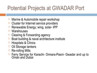 Potential Projects at GWADAR Port
 Marine & Automobile repair workshop
 Cluster for Internet service providers
 Renewable Energy; wing, solar- IPP
 Warehouses
 Clearing & Forwarding agency
 Boat building & naval architecture institute
 Hospitals & Clinics
 Oil Storage tankers
 Re-rolling Mills
 Ferry Service for Karachi- Ormara-Pasni- Gwadar and up to
Oman and Dubai
 