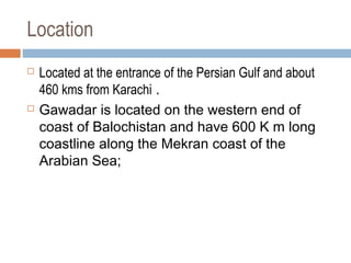 Location
 Located at the entrance of the Persian Gulf and about
460 kms from Karachi .
 Gawadar is located on the western end of
coast of Balochistan and have 600 K m long
coastline along the Mekran coast of the
Arabian Sea;
 