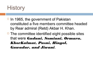 History
 In 1965, the government of Pakistan
constituted a five members committee headed
by Rear admiral (Retd) Akbar H. Khan.
 The committee identified eight possible sites
that were Gadani, Somiani, Ormara,
KhorKalmat, Pasni, Hingol,
Gawadar, and Jiwani.
 