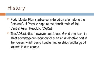 History
 Ports Master Plan studies considered an alternate to the
Persian Gulf Ports to capture the transit trade of the
Central Asian Republic (CARs)
 The ADB studies, however considered Gwadar to have the
most advantageous location for such an alternative port in
the region, which could handle mother ships and large oil
tankers in due course
 