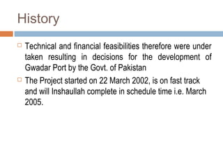 History
 Technical and financial feasibilities therefore were under
taken resulting in decisions for the development of
Gwadar Port by the Govt. of Pakistan
 The Project started on 22 March 2002, is on fast track
and will Inshaullah complete in schedule time i.e. March
2005.
 