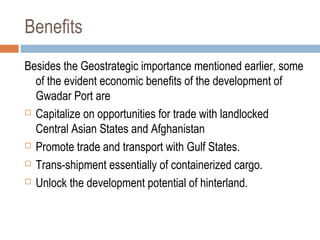 Benefits
Besides the Geostrategic importance mentioned earlier, some
of the evident economic benefits of the development of
Gwadar Port are
 Capitalize on opportunities for trade with landlocked
Central Asian States and Afghanistan
 Promote trade and transport with Gulf States.
 Trans-shipment essentially of containerized cargo.
 Unlock the development potential of hinterland.
 