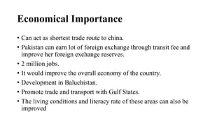 Economical Importance
• Can act as shortest trade route to china.
• Pakistan can earn lot of foreign exchange through transit fee and
improve her foreign exchange reserves.
• 2 million jobs.
• It would improve the overall economy of the country.
• Development in Baluchistan.
• Promote trade and transport with Gulf States.
• The living conditions and literacy rate of these areas can also be
improved
 