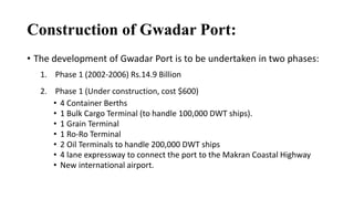 Construction of Gwadar Port:
• The development of Gwadar Port is to be undertaken in two phases:
1. Phase 1 (2002-2006) Rs.14.9 Billion
2. Phase 1 (Under construction, cost $600)
• 4 Container Berths
• 1 Bulk Cargo Terminal (to handle 100,000 DWT ships).
• 1 Grain Terminal
• 1 Ro-Ro Terminal
• 2 Oil Terminals to handle 200,000 DWT ships
• 4 lane expressway to connect the port to the Makran Coastal Highway
• New international airport.
 