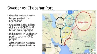 Gwader vs. Chabahar Port
• Gwadar port is a much
bigger project than
Chahbahar.
• Chabahar is 0.5 billion
dollars and CPEC is 52
billion dollars project
• India invest in Chabahar
port to counter CPEC
projects.
• Afghanistan is no more
dependent on Pakistan.
 