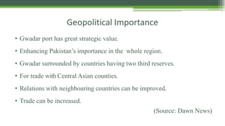 Geopolitical Importance
• Gwadar port has great strategic value.
• Enhancing Pakistan’s importance in the whole region.
• Gwadar surrounded by countries having two third reserves.
• For trade with Central Asian counties.
• Relations with neighbouring countries can be improved.
• Trade can be increased.
(Source: Dawn News)
 