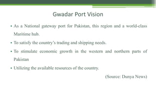 Gwadar Port Vision
• As a National gateway port for Pakistan, this region and a world-class
Maritime hub.
• To satisfy the country’s trading and shipping needs.
• To stimulate economic growth in the western and northern parts of
Pakistan
• Utilizing the available resources of the country.
(Source: Dunya News)
 