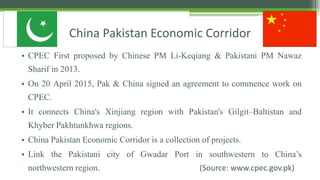 China Pakistan Economic Corridor
• CPEC First proposed by Chinese PM Li-Keqiang & Pakistani PM Nawaz
Sharif in 2013.
• On 20 April 2015, Pak & China signed an agreement to commence work on
CPEC.
• It connects China's Xinjiang region with Pakistan's Gilgit–Baltistan and
Khyber Pakhtunkhwa regions.
• China Pakistan Economic Corridor is a collection of projects.
• Link the Pakistani city of Gwadar Port in southwestern to China’s
northwestern region. (Source: www.cpec.gov.pk)
 