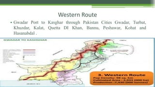 Western Route
• Gwadar Port to Kasghar through Pakistan Cities Gwadar, Turbat,
Khuzdar, Kalat, Quetta DI Khan, Bannu, Peshawar, Kohat and
Hasanabdal .
 