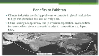 Benefits to Pakistan
 Chinese industries are facing problems to compete in global market due
to high transportation cost and delivery time.
 China is using a longest way due to which transportation cost and time
increases, which gives a competitive edge to competitors e.g. Japan,
USA.
 