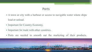 Ports
• A town or city with a harbour or access to navigable water where ships
load or unload.
• Important for Country Economy.
• Important for trade with other countries.
• Ports are needed to smooth out the marketing of their products.
production.
 