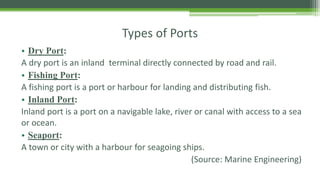 Types of Ports
• Dry Port:
A dry port is an inland terminal directly connected by road and rail.
• Fishing Port:
A fishing port is a port or harbour for landing and distributing fish.
• Inland Port:
Inland port is a port on a navigable lake, river or canal with access to a sea
or ocean.
• Seaport:
A town or city with a harbour for seagoing ships.
(Source: Marine Engineering)
 