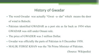 History of Gwadar
• The word Gwadar was actually “Gwat –a- dar” which means the door
of wind in Balochi.
• Pakistan identified GWADAR as a port site as far back as 1954 when
GWADAR was still under Omani rule.
• The price of GWADER was 3 million Dollar.
• Gwadar was officially the parts of Pakistan in 8 December 1958.
• MALIK FEROZ KHAN was the 7th Prime Minister of Pakistan.
(Source: Wikipedia)
 