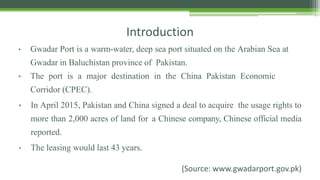 Introduction
• Gwadar Port is a warm-water, deep sea port situated on the Arabian Sea at
Gwadar in Baluchistan province of Pakistan.
• The port is a major destination in the China Pakistan Economic
Corridor (CPEC).
• In April 2015, Pakistan and China signed a deal to acquire the usage rights to
more than 2,000 acres of land for a Chinese company, Chinese official media
reported.
• The leasing would last 43 years.
(Source: www.gwadarport.gov.pk)
 