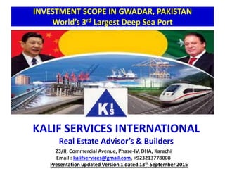INVESTMENT SCOPE IN GWADAR, PAKISTAN
World’s 3rd Largest Deep Sea Port
KALIF SERVICES INTERNATIONAL
Real Estate Advisor’s & Builders
23/II, Commercial Avenue, Phase-IV, DHA, Karachi
Email : kalifservices@gmail.com, +923213778008
Presentation updated Version 1 dated 13th September 2015
 